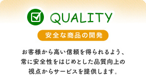 安全な商品の開発 お客様から高い信頼を得られるよう、常に安全性をはじめとした品質向上の視点からサービスを提供します