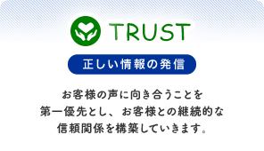 正しい情報の発信 お客様の声に向き合うことを第一優先とし、お客様との継続的な信頼関係を構築していきます。